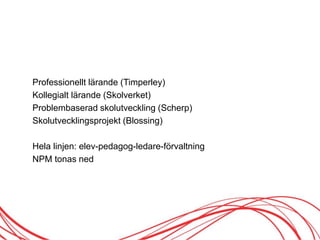 Professionellt lärande (Timperley)
Kollegialt lärande (Skolverket)
Problembaserad skolutveckling (Scherp)
Skolutvecklingsprojekt (Blossing)
Hela linjen: elev-pedagog-ledare-förvaltning
NPM tonas ned
 