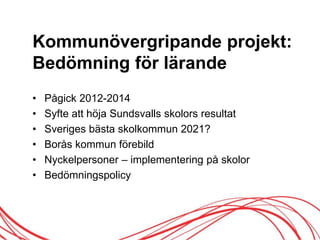 Kommunövergripande projekt:
Bedömning för lärande
• Pågick 2012-2014
• Syfte att höja Sundsvalls skolors resultat
• Sveriges bästa skolkommun 2021?
• Borås kommun förebild
• Nyckelpersoner – implementering på skolor
• Bedömningspolicy
 