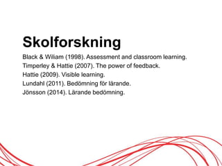 Skolforskning
Black & Wiliam (1998). Assessment and classroom learning.
Timperley & Hattie (2007). The power of feedback.
Hattie (2009). Visible learning.
Lundahl (2011). Bedömning för lärande.
Jönsson (2014). Lärande öԾԲ.
 