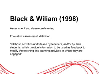 Black & Wiliam (1998)
Assessment and classroom learning
Formative assessment, definition
”all those activities undertaken by teachers, and/or by their
students, which provide information to be used as feedback to
modify the teaching and learning activities in which they are
engaged”.
 