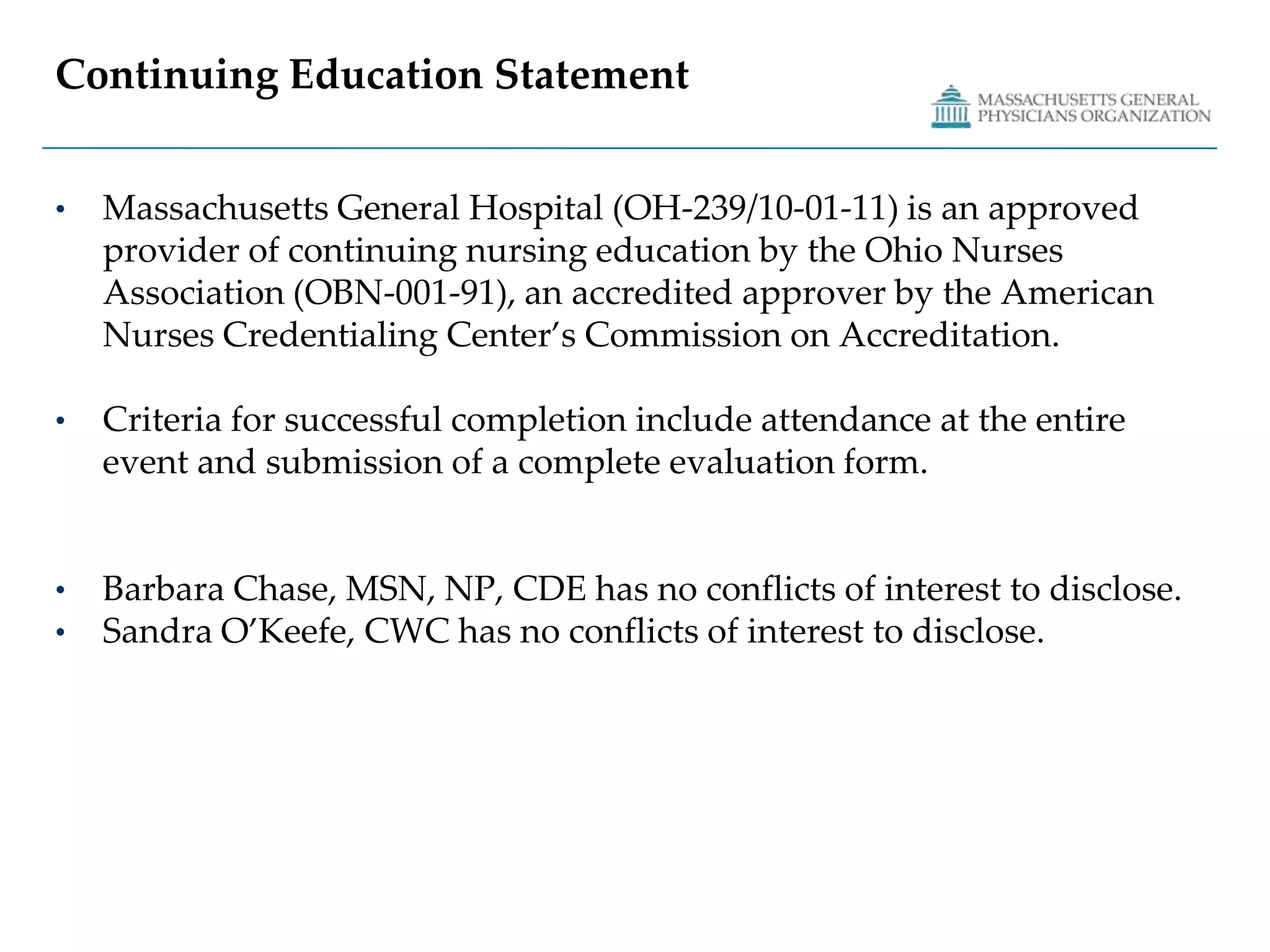 Continuing Education StatementMassachusetts General Hospital (OH-239/10-01-11) is an approved provider of continuing nursing education by the Ohio Nurses Association (OBN-001-91), an accredited approver by the American Nurses Credentialing Center’s Commission on Accreditation.Criteria for successful completion include attendance at the entire event and submission of a complete evaluation form.Barbara Chase, MSN, NP, CDE has no conflicts of interest to disclose.Sandra O’Keefe, CWC has no conflicts of interest to disclose.