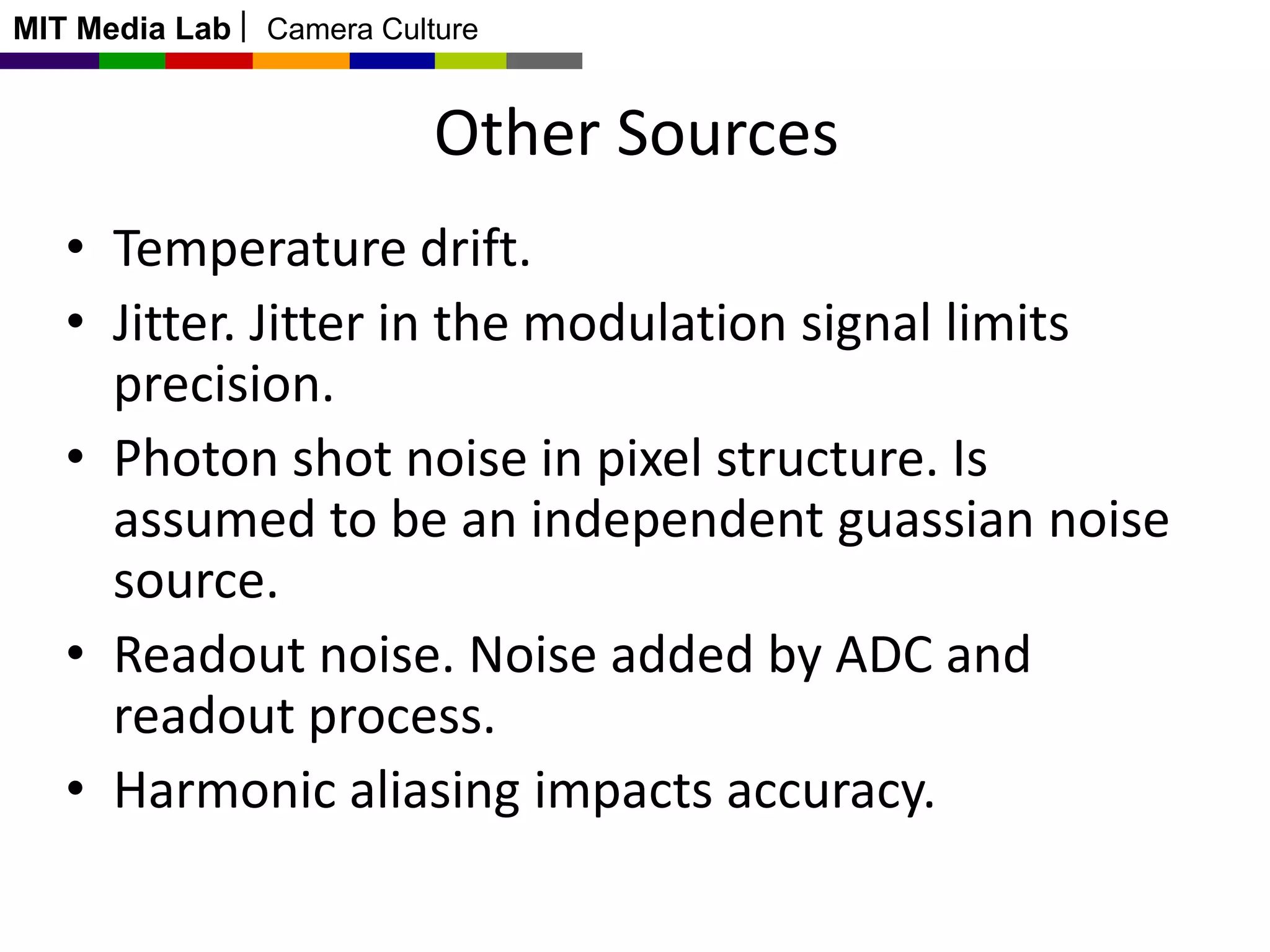 MIT Media Lab

Camera Culture

Other Sources
• Temperature drift.
• Jitter. Jitter in the modulation signal limits
precision.
• Photon shot noise in pixel structure. Is
assumed to be an independent guassian noise
source.
• Readout noise. Noise added by ADC and
readout process.
• Harmonic aliasing impacts accuracy.

 