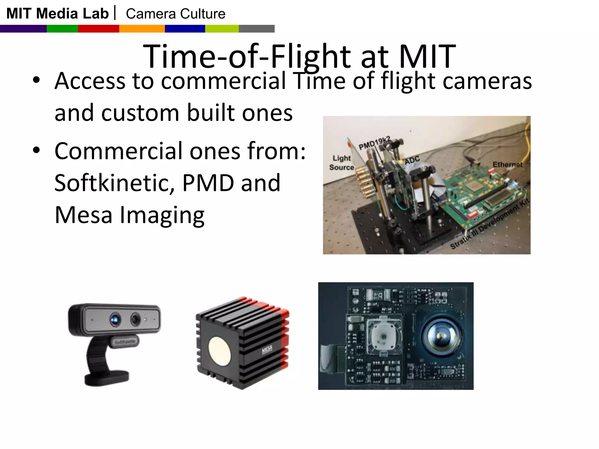 MIT Media Lab

Camera Culture

Time-of-Flight at MIT

• Access to commercial Time of flight cameras
and custom built ones
• Commercial ones from:
Softkinetic, PMD and
Mesa Imaging

 