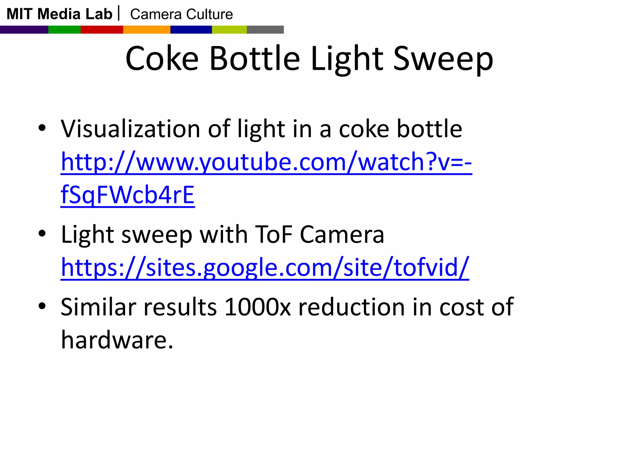 MIT Media Lab

Camera Culture

Coke Bottle Light Sweep
• Visualization of light in a coke bottle
http://www.youtube.com/watch?v=fSqFWcb4rE
• Light sweep with ToF Camera
https://sites.google.com/site/tofvid/
• Similar results 1000x reduction in cost of
hardware.

 