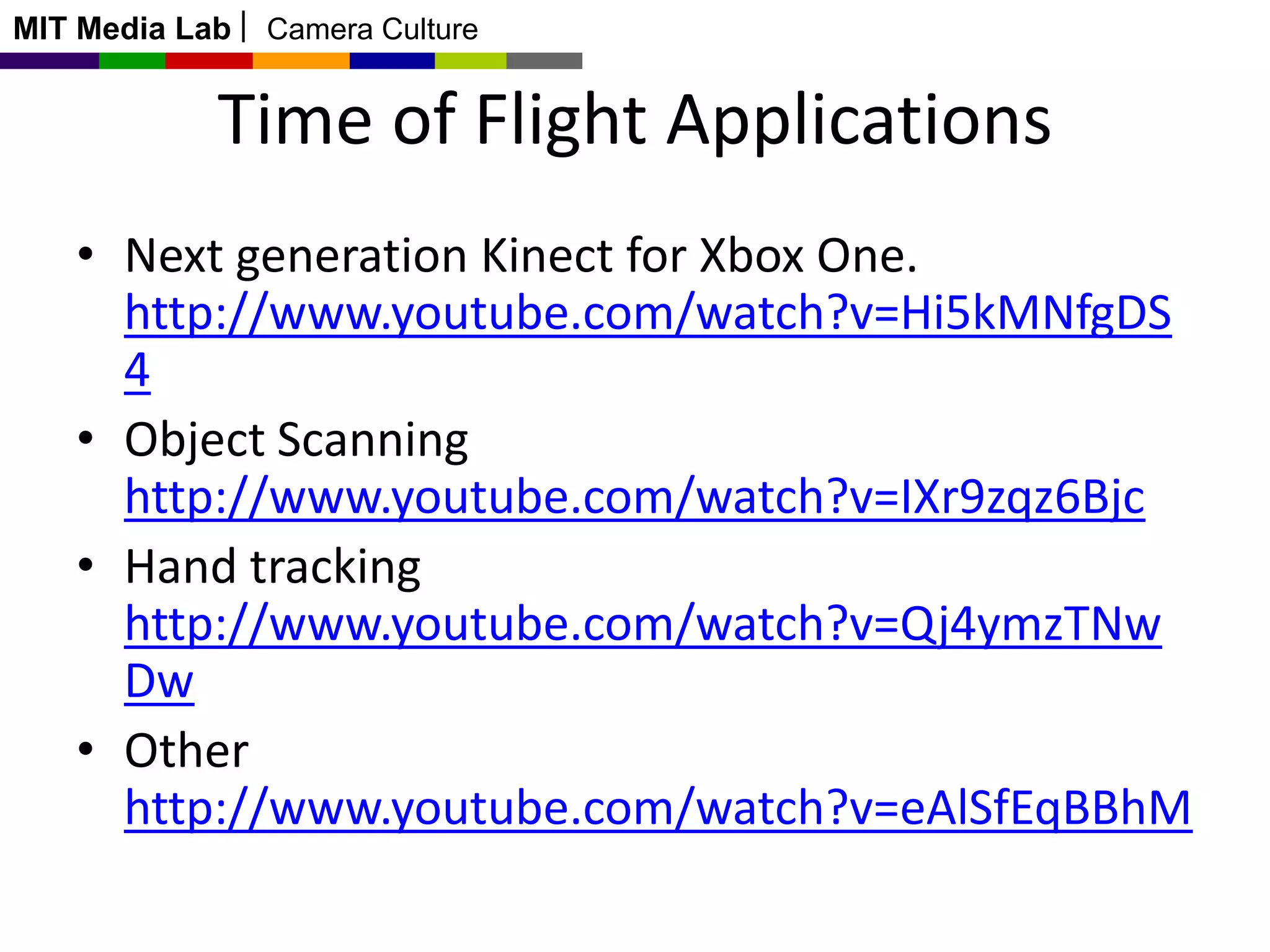 MIT Media Lab

Camera Culture

Time of Flight Applications
• Next generation Kinect for Xbox One.
http://www.youtube.com/watch?v=Hi5kMNfgDS
4
• Object Scanning
http://www.youtube.com/watch?v=IXr9zqz6Bjc
• Hand tracking
http://www.youtube.com/watch?v=Qj4ymzTNw
Dw
• Other
http://www.youtube.com/watch?v=eAlSfEqBBhM

 