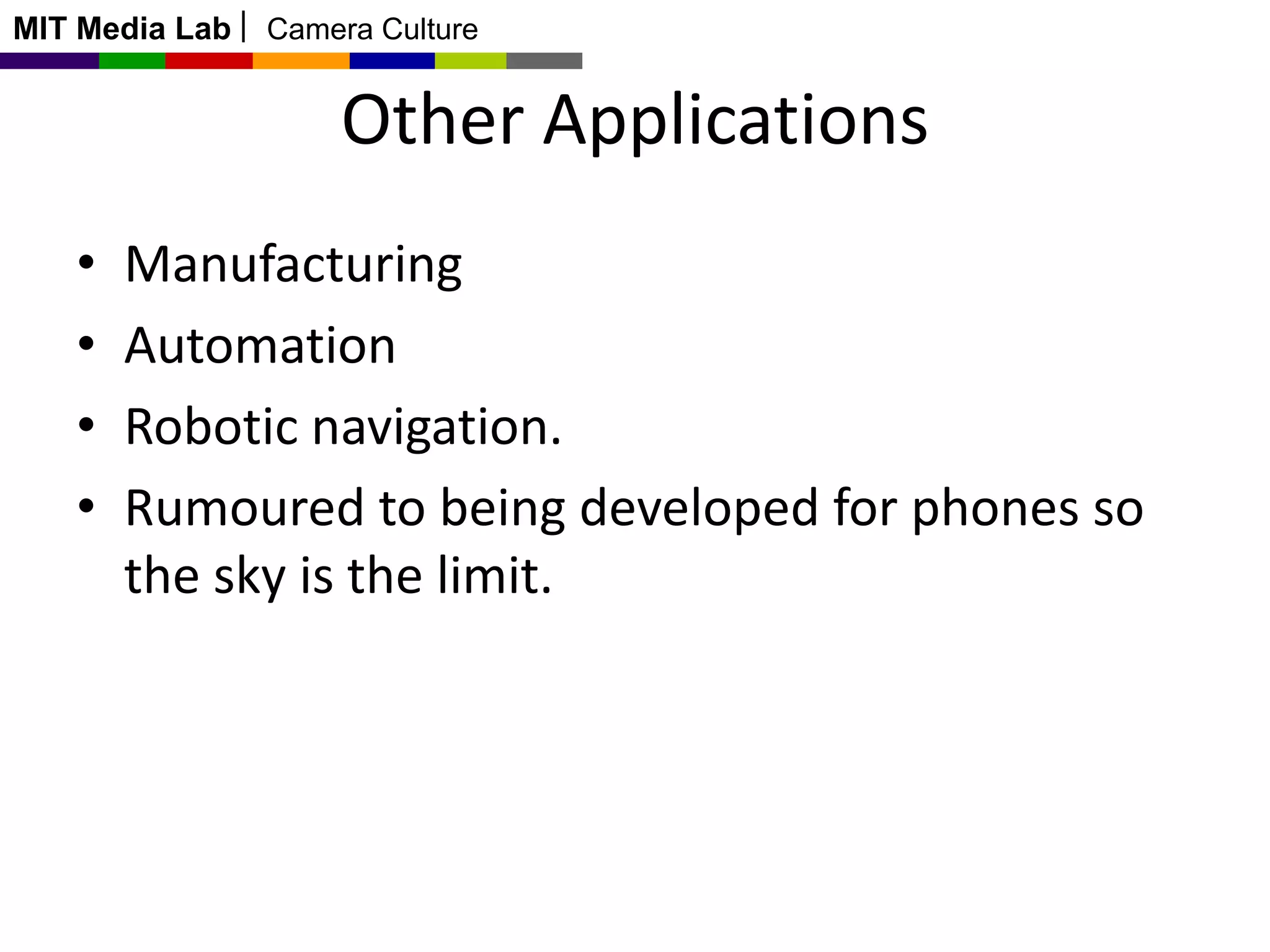 MIT Media Lab

Camera Culture

Other Applications
•
•
•
•

Manufacturing
Automation
Robotic navigation.
Rumoured to being developed for phones so
the sky is the limit.

 