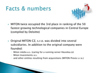    MITON twice occupied the 3rd place in ranking of the 50
    fastest growing technological companies in Central Europe
    (compiled by Deloitte)


   Original MITON CZ, s.r.o. was divided into several
    subsidiaries. In addition to the original company were
    founded:
    ◦ Miton média a.s. (caring for a running server Heureka.cz)
    ◦ Miton Investments a.s.
    ◦ and other entities resulting from acquisitions (MITON Previo s.r.o.)
 