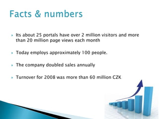   Its about 25 portals have over 2 million visitors and more
    than 20 million page views each month

   Today employs approximately 100 people.

   The company doubled sales annually

   Turnover for 2008 was more than 60 million CZK
 