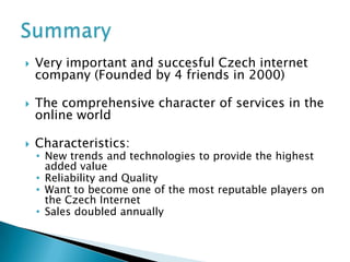   Very important and succesful Czech internet
    company (Founded by 4 friends in 2000)

   The comprehensive character of services in the
    online world

   Characteristics:
    • New trends and technologies to provide the highest
      added value
    • Reliability and Quality
    • Want to become one of the most reputable players on
      the Czech Internet
    • Sales doubled annually
 