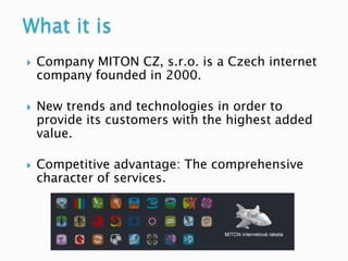 What it is
   Company MITON CZ, s.r.o. is a Czech internet
    company founded in 2000.

   New trends and technologies in order to
    provide its customers with the highest added
    value.

   Competitive advantage: The comprehensive
    character of services.
 