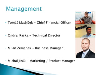 • Tomáš Matějček - Chief Financial Officer


• Ondřej Raška - Technical Director


• Milan Zemánek - Business Manager


• Michal Jirák - Marketing / Product Manager
 