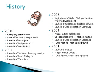    2002
                                                ◦ Beginnings of Dalen CMS publication
                                                  system development
                                                ◦ Launch of Otoman.cz hosting service
                                                ◦ Launch of 2nd generation Stahuj.cz

   2000                                       2003
    ◦   Company established                     ◦   Prague office established
    ◦   First office with a single room         ◦   Co-operation with T-Mobile started
    ◦   Launch of Stahuj.cz                     ◦   Launch of 2nd generation Stable.cz
    ◦   Launch of Wallpaper.cz                  ◦   100% year-to-year sales growth
    ◦   Launch of FreeSMS.cz                   2004
   2001                                        ◦ Launch of FOL.cz
    ◦ Launch of Stable.cz hosting service       ◦ Prague office closed :)
    ◦ Launch of Palm.Stahuj.cz                  ◦ 100% year-to-year sales growth
    ◦ Launch of Vareni.cz
 