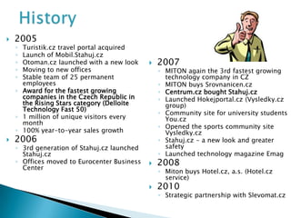    2005
    ◦ Turistik.cz travel portal acquired
    ◦ Launch of Mobil.Stahuj.cz
    ◦ Otoman.cz launched with a new look        2007
    ◦ Moving to new offices                      ◦ MITON again the 3rd fastest growing
    ◦ Stable team of 25 permanent                  technology company in CZ
      employees                                  ◦ MITON buys Srovnanicen.cz
    ◦ Award for the fastest growing              ◦ Centrum.cz bought Stahuj.cz
      companies in the Czech Republic in         ◦ Launched Hokejportal.cz (Vysledky.cz
      the Rising Stars category (Delloite          group)
      Technology Fast 50)
                                                 ◦ Community site for university students
    ◦ 1 million of unique visitors every           You.cz
      month
                                                 ◦ Opened the sports community site
    ◦ 100% year-to-year sales growth               Vysledky.cz
   2006                                         ◦ Stahuj.cz - a new look and greater
    ◦ 3rd generation of Stahuj.cz launched         safety
      Stahuj.cz                                  ◦ Launched technology magazine Emag
    ◦ Offices moved to Eurocenter Business      2008
      Center
                                                 ◦ Miton buys Hotel.cz, a.s. (Hotel.cz
                                                   service)
                                                2010
                                                 ◦ Strategic partnership with Slevomat.cz
 