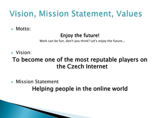    Motto:
                              Enjoy the future!
                Work can be fun, don't you think? Let's enjoy the future...


   Vision:
To become one of the most reputable players on
              the Czech Internet

   Mission Statement
              Helping people in the online world
 