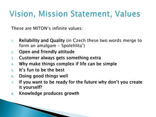 These are MITON‘s infinite values:

1.   Reliability and Quality (in Czech these two words merge to
     form an amalgam - Spolehlita”)
2.   Open and friendly attitude
3.   Customer always gets something extra
4.   Why make things complex if life can be simple
5.   It’s fun to be the best
6.   Doing good things well
7.   If you want to be ready for the future why don’t you create
     it yourself?
8.   Knowledge produces growth
 