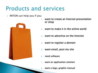    MITON can help you if you:
                             1.   want to create an Internet presentation
                                  or shop

                             2.   want to make it in the online world

                             3.   want to advertise on the Internet

                             4.   want to register a domain

                             5.   want email, post my site

                             6.   need software

                             7.   want an application solution

                             8.   want a logo, graphic manual
 