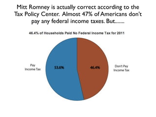 Mitt Romney is actually correct according to the
Tax Policy Center. Almost 47% of Americans don’t
       pay any federal income taxes. But.......
 