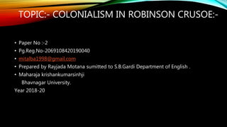 TOPIC:- COLONIALISM IN ROBINSON CRUSOE:-
• Paper No :-2
• Pg.Reg.No-2069108420190040
• mitalba1998@gmail.com
• Prepared by Rayjada Motana sumitted to S.B.Gardi Department of English .
• Maharaja krishankumarsinhji
Bhavnagar University.
Year 2018-20
 
