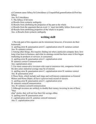 a) Common cause fallacy b) Coincidence c) Unqualified generalization d) Post hoc
fallacy
Ans. b) Coincidence
5. The fallacy of division
a) Results from syntactic ambiguity
b) Results from attributing the properties of the part to the whole
c) Results from the argument that an event „y‟ must inevitably follow from event „x‟
d) Results from attributing properties of the whole to its parts
Ans. a) Results from syntactic ambiguity
writing skill
1.The risk part of this equation can be minimized, however, if investors do their
homework.
A. spelling error B. punctuation error C. capitalization error D. sentence correct
Ans. D. sentence correct
2.Among other things, this requires finding out what a particular company does, how
long it has been in business, and what its earnings record has been since it first began
marketing its products or services, to consumers.
A. spelling error B. punctuation error C. capitalization error
D. sentence correct Communication
Ans. capitalization error
3. For more conservative investors who want to minimize risk, companies listed on
the dow jones industrial average may be of interest.
A. spelling error B. punctuation error C. capitalization error D. sentence correct
Ans. B. punctuation error
4.These firms, which include such large and well-known corporations as General
Motors and Home Depot, all have a proven track record of sucsess.
A. spelling error B. punctuation error C. capitalization error
D. sentence correctCommunication
Ans. D. sentence correctCommunication
5.Although investors are unlikely to double their money investing in one of these
"blue
chip" stocks; they will not lose their life savings either.
A. spelling error B. punctuation error
C. capitalization error D. sentence correctCommunic
Ans. C. capitalization error
 
