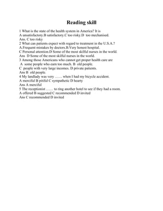 Reading skill
1 What is the state of the health system in America? It is
A unsatisfactory.B satisfactory.C too risky.D too mechanised.
Ans. C too risky
2 What can patients expect with regard to treatment in the U.S.A.?
A.Frequent mistakes by doctors.B.Very honest hospital.
C Personal attention.D Some of the most skilful nurses in the world.
Ans D Some of the most skilful nurses in the world.
3 Among those Americans who cannot get proper health care are
A some people who earn too much. B old people.
C people with very large incomes. D private patients.
Ans B old people.
4 My landlady was very …… when I had my bicycle accident.
A merciful B pitiful C sympathetic D hearty
Ans A merciful
5 The receptionist …… to ring another hotel to see if they had a room.
A offered B suggested C recommended D invited
Ans C recommended D invited
 