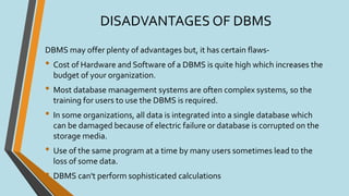 DISADVANTAGES OF DBMS
DBMS may offer plenty of advantages but, it has certain flaws-
• Cost of Hardware and Software of a DBMS is quite high which increases the
budget of your organization.
• Most database management systems are often complex systems, so the
training for users to use the DBMS is required.
• In some organizations, all data is integrated into a single database which
can be damaged because of electric failure or database is corrupted on the
storage media.
• Use of the same program at a time by many users sometimes lead to the
loss of some data.
• DBMS can't perform sophisticated calculations
 