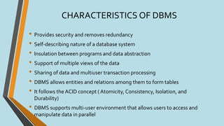 CHARACTERISTICS OF DBMS
• Provides security and removes redundancy
• Self-describing nature of a database system
• Insulation between programs and data abstraction
• Support of multiple views of the data
• Sharing of data and multiuser transaction processing
• DBMS allows entities and relations among them to form tables
• It follows the ACID concept ( Atomicity, Consistency, Isolation, and
Durability)
• DBMS supports multi-user environment that allows users to access and
manipulate data in parallel
 