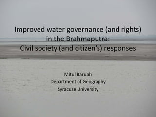 Improved water governance (and rights)
in the Brahmaputra:
Civil society (and citizen’s) responses
Mitul Baruah
Department of Geography
Syracuse University

 