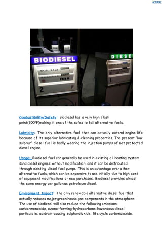 Combustibility/Safety: Biodiesel has a very high flash
point(300⁰F)making it one of the safes to fall alternative fuels.
Lubricity: The only alternative fuel that can actually extend engine life
because of its superior lubricating & cleaning properties. The present “low
sulphur” diesel fuel is badly wearing the injection pumps of not protected
diesel engine.
Usage: Biodiesel fuel can generally be used in existing oil heating system
sand diesel engines without modification, and it can be distributed
through existing diesel fuel pumps. This is an advantage over other
alternative fuels, which can be expensive to use initially due to high cost
of equipment modifications or new purchases. Biodiesel provides almost
the same energy per gallon as petroleum diesel.
Environment Impact: The only renewable alternative diesel fuel that
actually reduces major green house gas components in the atmosphere.
The use of biodiesel will also reduce the following emissions:
carbonmonoxide, ozone-forming-hydrocarbons, hazardous diesel
particulate, acidrain-causing sulphurdioxide, life cycle carbondioxide.
 
