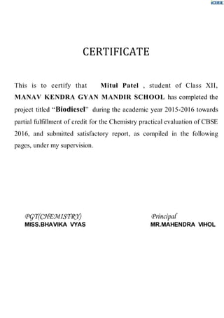 CERTIFICATE
This is to certify that Mitul Patel , student of Class XII,
MANAV KENDRA GYAN MANDIR SCHOOL has completed the
project titled “Biodiesel” during the academic year 2015-2016 towards
partial fulfillment of credit for the Chemistry practical evaluation of CBSE
2016, and submitted satisfactory report, as compiled in the following
pages, under my supervision.
PGT(CHEMISTRY) Principal
MISS.BHAVIKA VYAS MR.MAHENDRA VIHOL
 