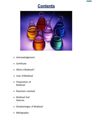  Acknowledgement
 Certificate
 What is Biodiesel?
 Uses of Biodiesel
 Preparation of
Biodiesel
 Reactions involved
 Biodiesel fuel
features
Contents
 Disadvantages of Biodiesel
 Bibliography
 