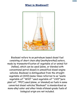 What is Biodiesel?
Biodiesel refers to an petroleum based diesel fuel
consisting of short chain alkyl (methylorethyl) esters,
made by transesterification of vegetable oil or animal fat
(tallow), which can be used (alone, or blended with
conventional petrol diesel) in unmodified diesel-engine
vehicles. Biodiesel is distinguished from the straight-
vegetable oil (SVO) (some times referred to as “waste
vegetable oil” “WVO” “used vegetable oil” “UVO”“pure
plant oil”, “PPO”) used (alone, or blended) as fuels in some
converted diesel vehicles.”Biodiesel” is standardized as
mono-alkyl ester and other kinds ofdiesel-grade fuels of
biological origin are not included.
 