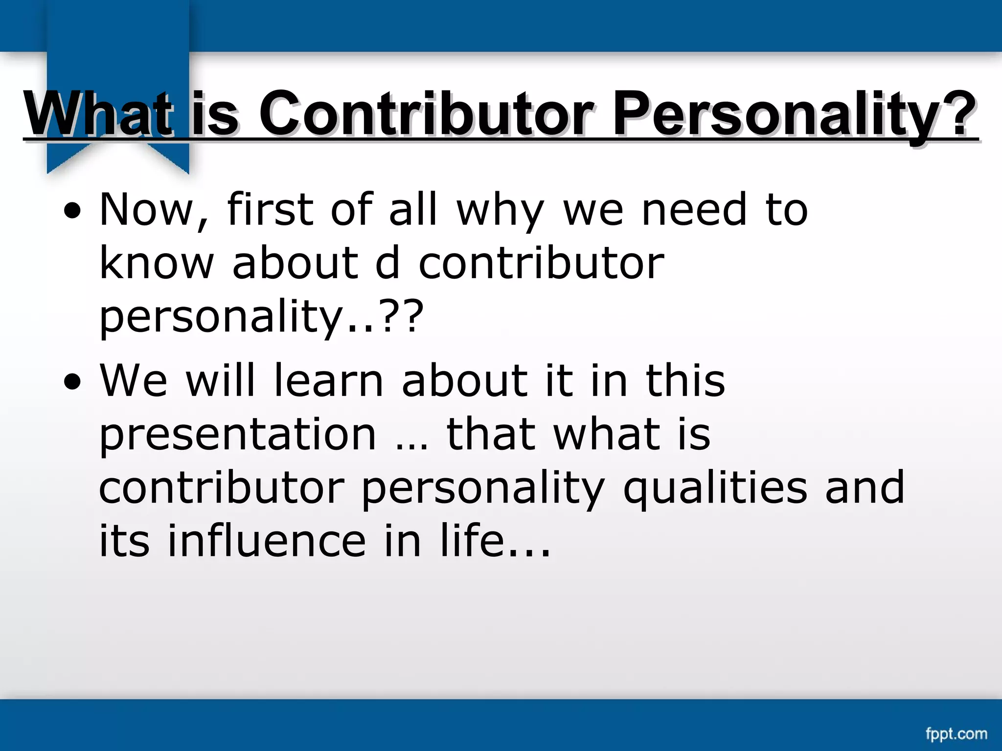 WWhhaatt iiss CCoonnttrriibbuuttoorr PPeerrssoonnaalliittyy?? 
• Now, first of all why we need to 
know about d contributor 
personality..?? 
• We will learn about it in this 
presentation … that what is 
contributor personality qualities and 
its influence in life... 
 