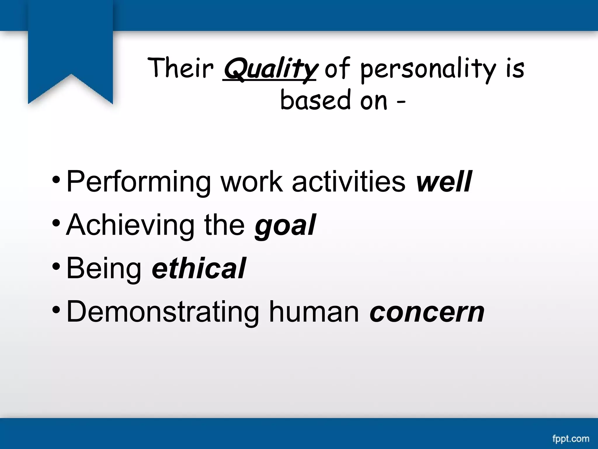 Their Quality of personality is 
based on - 
•Performing work activities well 
• Achieving the goal 
•Being ethical 
•Demonstrating human concern 
 