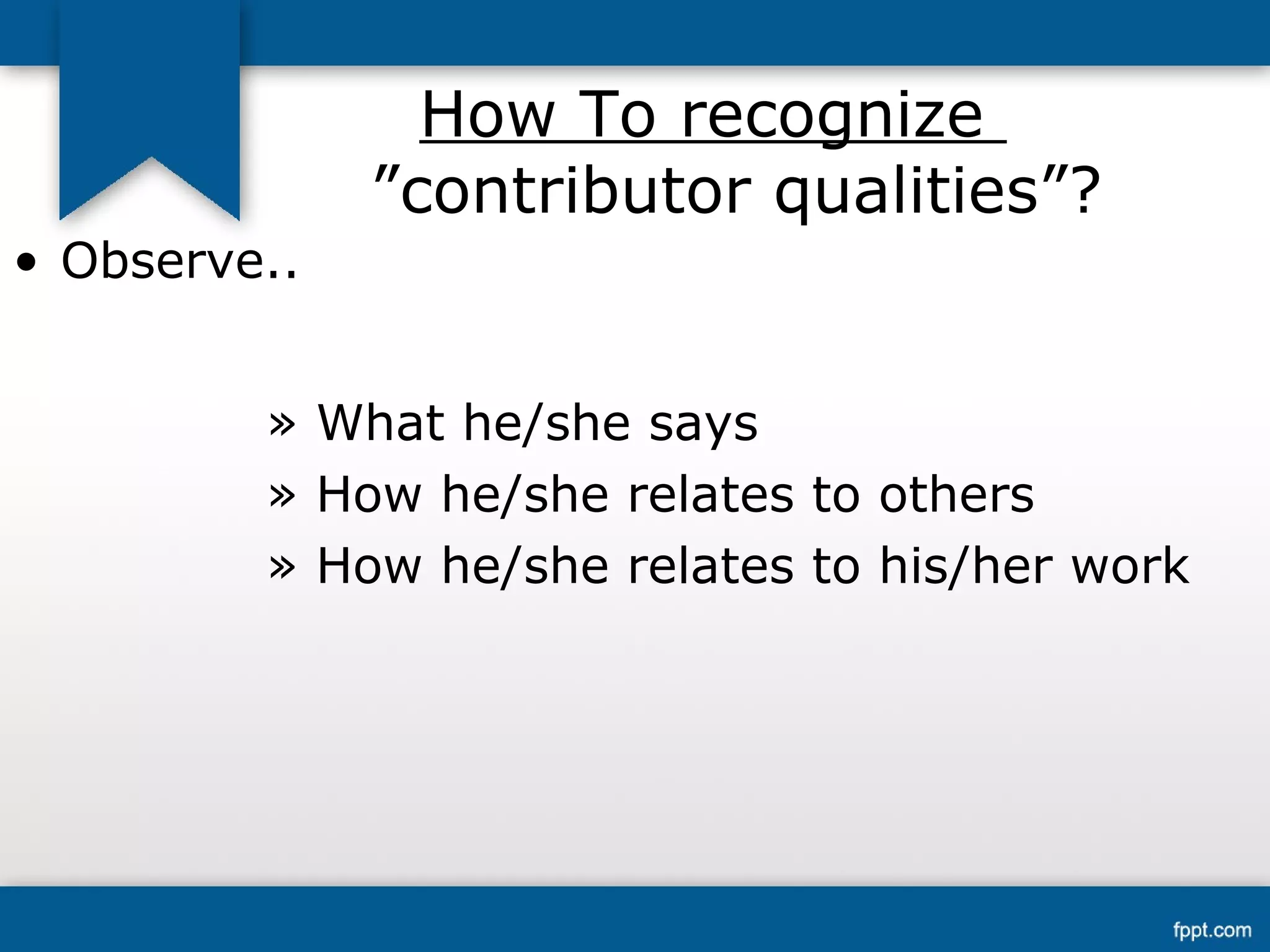 How To recognize 
”contributor qualities”? 
• Observe.. 
» What he/she says 
» How he/she relates to others 
» How he/she relates to his/her work 
 