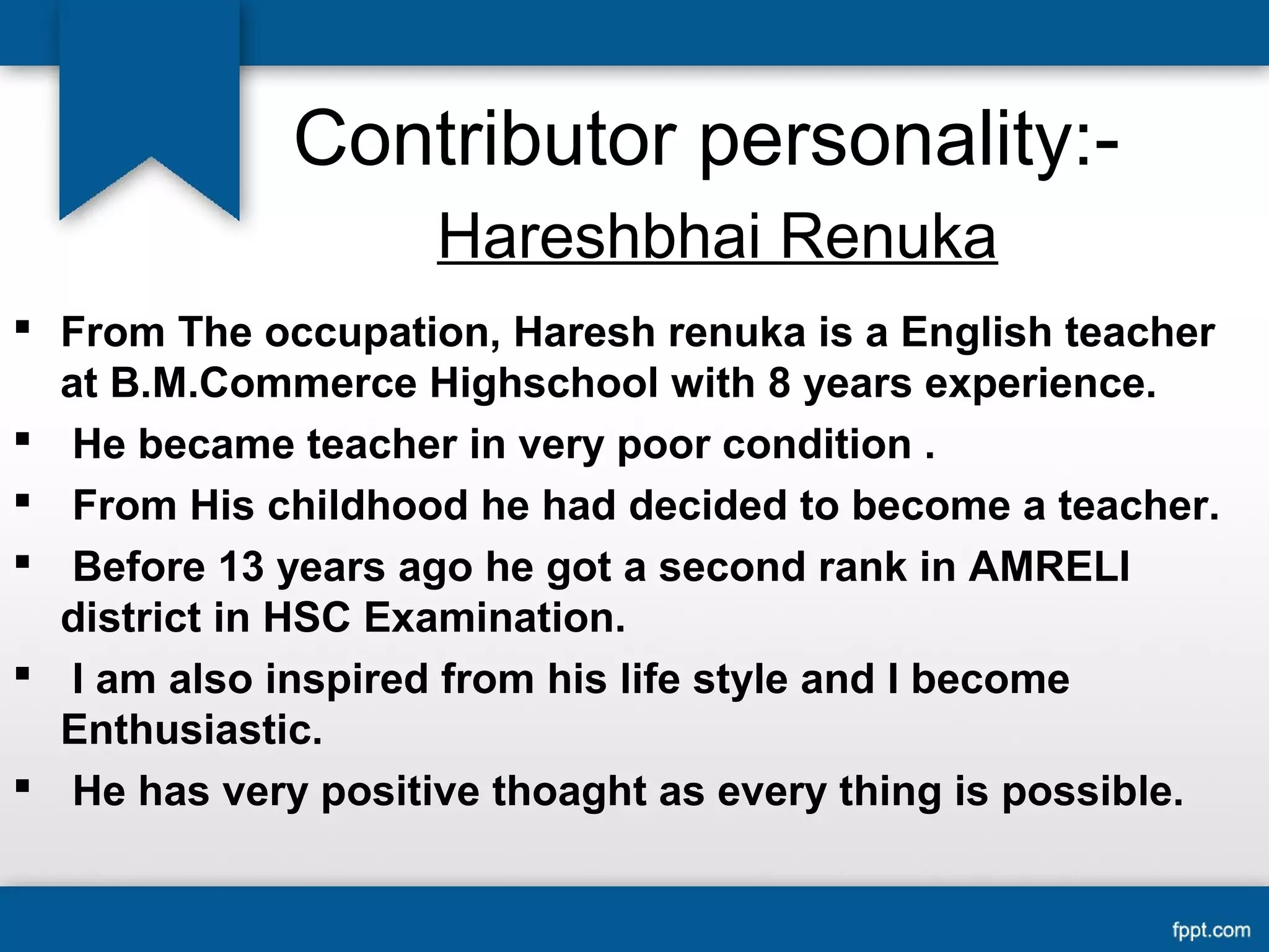 Contributor personality:- 
Hareshbhai Renuka 
 From The occupation, Haresh renuka is a English teacher 
at B.M.Commerce Highschool with 8 years experience. 
 He became teacher in very poor condition . 
 From His childhood he had decided to become a teacher. 
 Before 13 years ago he got a second rank in AMRELI 
district in HSC Examination. 
 I am also inspired from his life style and I become 
Enthusiastic. 
 He has very positive thoaght as every thing is possible. 
 