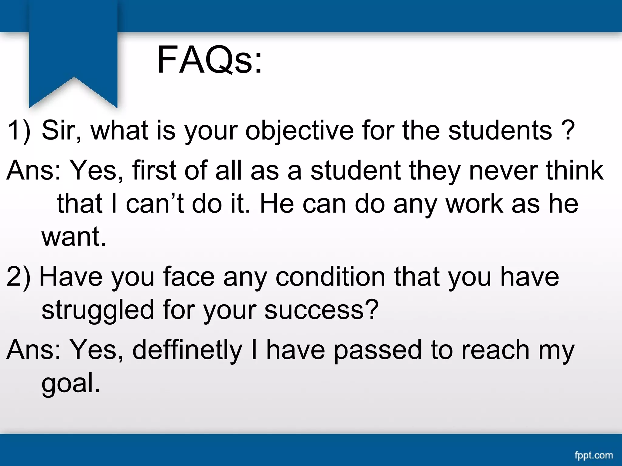 FAQs: 
1) Sir, what is your objective for the students ? 
Ans: Yes, first of all as a student they never think 
that I can’t do it. He can do any work as he 
want. 
2) Have you face any condition that you have 
struggled for your success? 
Ans: Yes, deffinetly I have passed to reach my 
goal. 
 