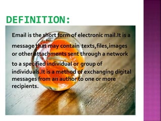 Email is the short form of electronic mail.It is a
message that may contain texts,files,images
or other attachments sent through a network
to a specified individual or group of
individuals.It is a method of exchanging digital
messages from an author to one or more
recipients.
 