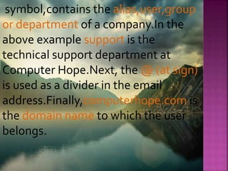 symbol,contains the alias,user,group
or department of a company.In the
above example support is the
technical support department at
Computer Hope.Next, the @ (at sign)
is used as a divider in the email
address.Finally,computerhope.com is
the domain name to which the user
belongs.
 