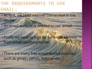 At first, we need internet connection in the
device.
An email account is needed to use email.
Firstly we have to sign up for email address
from email service provider.
There are many free email service provider
such as gmail , yahoo, hotmail etc.
 