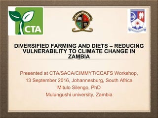 Presented at CTA/SACA/CIMMYT/CCAFS Workshop,
13 September 2016, Johannesburg, South Africa
Mitulo Silengo, PhD
Mulungushi university, Zambia
DIVERSIFIED FARMING AND DIETS – REDUCING
VULNERABILITY TO CLIMATE CHANGE IN
ZAMBIA
 