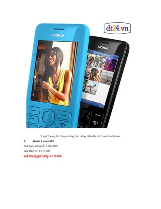 2 sim 2 sóng tích hợp những tính năng hiện đại chỉ có ở smartphone
3.

Nokia Lumia 525

Giá hãng công bố: 3.490.000
Giá dt24.vn: 3.316.000
Giá khung giờ vàng: 3.179.000

 