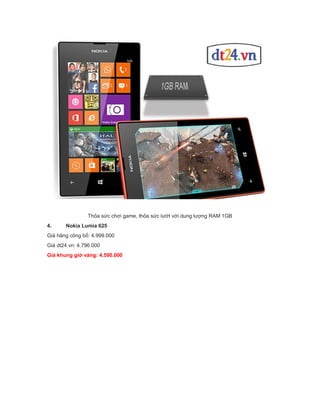 Thỏa sức chơi game, thỏa sức lướt với dung lượng RAM 1GB
4.

Nokia Lumia 625

Giá hãng công bố: 4.999.000
Giá dt24.vn: 4.796.000
Giá khung giờ vàng: 4.590.000

 