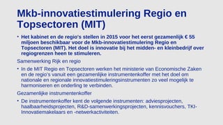 Mkb-innovatiestimulering Regio en
Topsectoren (MIT)
• Het kabinet en de regio's stellen in 2015 voor het eerst gezamenlijk € 55
miljoen beschikbaar voor de Mkb-innovatiestimulering Regio en
Topsectoren (MIT). Het doel is innovatie bij het midden- en kleinbedrijf over
regiogrenzen heen te stimuleren.
Samenwerking Rijk en regio
• In de MIT Regio en Topsectoren werken het ministerie van Economische Zaken
en de regio’s vanuit een gezamenlijke instrumentenkoffer met het doel om
nationale en regionale innovatiestimuleringsinstrumenten zo veel mogelijk te
harmoniseren en onderling te verbinden.
Gezamenlijke instrumentenkoffer
• De instrumentenkoffer kent de volgende instrumenten: adviesprojecten,
haalbaarheidsprojecten, R&D-samenwerkingsprojecten, kennisvouchers, TKI-
Innovatiemakelaars en -netwerkactiviteiten.
 