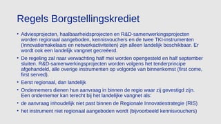 Regels Borgstellingskrediet
• Adviesprojecten, haalbaarheidsprojecten en R&D-samenwerkingsprojecten
worden regionaal aangeboden, kennisvouchers en de twee TKI-instrumenten
(Innovatiemakelaars en netwerkactiviteiten) zijn alleen landelijk beschikbaar. Er
wordt ook een landelijk vangnet gecreëerd.
• De regeling zal naar verwachting half mei worden opengesteld en half september
sluiten. R&D-samenwerkingsprojecten worden volgens het tenderprincipe
afgehandeld, alle overige instrumenten op volgorde van binnenkomst (first come,
first served).
• Eerst regionaal, dan landelijk
• Ondernemers dienen hun aanvraag in binnen de regio waar zij gevestigd zijn.
Een ondernemer kan terecht bij het landelijke vangnet als:
• de aanvraag inhoudelijk niet past binnen de Regionale Innovatiestrategie (RIS)
• het instrument niet regionaal aangeboden wordt (bijvoorbeeld kennisvouchers)
 