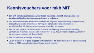 Kennisvouchers voor mkb MIT
• Een MIT-kennisvoucher is een waardebon waarmee een mkb-ondernemer een
kennisinstelling kan inschakelen om kennis in te kopen.
• Een mkb-ondernemer formuleert een kennisvraag voor de vernieuwing van producten,
productieprocessen of diensten. Vervolgens benadert de ondernemer een
kennisinstelling die het antwoord op deze vraag kan verzorgen.
• Met de voucher kan de ondernemer 50% van de rekening van de kennisinstelling
voldoen. De maximale waarde van een voucher is € 3.750. De kennisinstelling verzilvert
de ontvangen voucher bij de overheid.
• Beschikbaarheid en budgetverdeling
• Op dit moment is er geen budget beschikbaar voor dit instrument. Het is de verwachting
dat er in 2015 nieuw budget beschikbaar wordt gesteld.
 