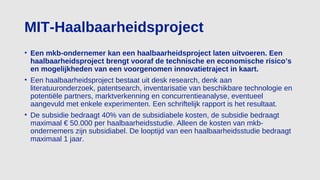 MIT-Haalbaarheidsproject
• Een mkb-ondernemer kan een haalbaarheidsproject laten uitvoeren. Een
haalbaarheidsproject brengt vooraf de technische en economische risico’s
en mogelijkheden van een voorgenomen innovatietraject in kaart.
• Een haalbaarheidsproject bestaat uit desk research, denk aan
literatuuronderzoek, patentsearch, inventarisatie van beschikbare technologie en
potentiële partners, marktverkenning en concurrentieanalyse, eventueel
aangevuld met enkele experimenten. Een schriftelijk rapport is het resultaat.
• De subsidie bedraagt 40% van de subsidiabele kosten, de subsidie bedraagt
maximaal € 50.000 per haalbaarheidsstudie. Alleen de kosten van mkb-
ondernemers zijn subsidiabel. De looptijd van een haalbaarheidsstudie bedraagt
maximaal 1 jaar.
 