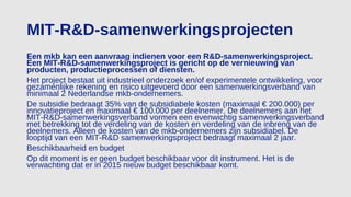 MIT-R&D-samenwerkingsprojecten
Een mkb kan een aanvraag indienen voor een R&D-samenwerkingsproject.
Een MIT-R&D-samenwerkingsproject is gericht op de vernieuwing van
producten, productieprocessen of diensten.
Het project bestaat uit industrieel onderzoek en/of experimentele ontwikkeling, voor
gezamenlijke rekening en risico uitgevoerd door een samenwerkingsverband van
minimaal 2 Nederlandse mkb-ondernemers.
De subsidie bedraagt 35% van de subsidiabele kosten (maximaal € 200.000) per
innovatieproject en maximaal € 100.000 per deelnemer. De deelnemers aan het
MIT-R&D-samenwerkingsverband vormen een evenwichtig samenwerkingsverband
met betrekking tot de verdeling van de kosten en verdeling van de inbreng van de
deelnemers. Alleen de kosten van de mkb-ondernemers zijn subsidiabel. De
looptijd van een MIT-R&D samenwerkingsproject bedraagt maximaal 2 jaar.
Beschikbaarheid en budget
Op dit moment is er geen budget beschikbaar voor dit instrument. Het is de
verwachting dat er in 2015 nieuw budget beschikbaar komt.
 