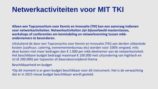Netwerkactiviteiten voor MIT TKI
Alleen een Topconsortium voor Kennis en Innovatie (TKI) kan een aanvraag indienen
voor netwerkactiviteiten. Netwerkactiviteiten zijn bijvoorbeeld masterclasses,
workshops of conferenties om kennisdeling en netwerkvorming tussen mkb-
ondernemers te bevorderen.
Uitsluitend de door een Topconsortia voor Kennis en Innovatie (TKI) aan derden uitbestede
kosten (zaalhuur, catering, evenementenbureau etc) worden voor 100% vergoed, mits
deze kosten niet meer bedragen dan € 1.000 per mkb-deelnemer aan de netwerkactviteit.
Het beschikbare budget bedraagt maximaal € 100.000 met uitzondering van hightech en
ict (€ 200.000) per topsector of dwarsdoorsnijdend thema.
Beschikbaarheid en budget
•Op dit moment is er geen budget beschikbaar voor dit instrument. Het is de verwachting
dat er in 2015 nieuw budget beschikbaar wordt gesteld.
 