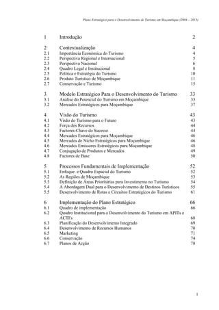 Plano Estratégico para o Desenvolvimento de Turismo em Moçambique (2004 – 2013)




1     Introdução                                                                              2

2     Contextualização                                                                        4
2.1   Importância Económica do Turismo                                                       4
2.2   Perspectiva Regional e Internacional                                                   5
2.3   Perspectiva Nacional                                                                   6
2.4   Quadro Legal e Institucional                                                           8
2.5   Política e Estratégia do Turismo                                                      10
2.6   Produto Turístico de Moçambique                                                       11
2.7   Conservação e Turismo                                                                 15

3     Modelo Estratégico Para o Desenvolvimento do Turismo                                  33
3.1   Análise do Potencial do Turismo em Moçambique                                         33
3.2   Mercados Estratégicos para Moçambique                                                 37

4     Visão do Turismo                                                                      43
4.1   Visão do Turismo para o Futuro                                                        43
4.2   Força dos Recursos                                                                    44
4.3   Factores-Chave do Sucesso                                                             44
4.4   Mercados Estratégicos para Moçambique                                                 46
4.5   Mercados de Nicho Estratégicos para Moçambique                                        46
4.6   Mercados Emissores Estratégicos para Moçambique                                       48
4.7   Conjugação de Produtos e Mercados                                                     49
4.8   Factores de Base                                                                      50

5     Processos Fundamentais de Implementação                                               52
5.1   Enfoque e Quadro Espacial do Turismo                                                  52
5.2   As Regiões de Moçambique                                                              53
5.3   Definição de Áreas Prioritárias para Investimento no Turismo                          54
5.4   A Abordagem Dual para o Desenvolvimento de Destinos Turísticos                        55
5.5   Desenvolvimento de Rotas e Circuitos Estratégicos do Turismo                          61

6     Implementação do Plano Estratégico                                                    66
6.1   Quadro de implementação                                                               66
6.2   Quadro Institucional para o Desenvolvimento do Turismo em APITs e
      ACTFs                                                                                 68
6.3   Planificação do Desenvolvimento Integrado                                             69
6.4   Desenvolvimento de Recursos Humanos                                                   70
6.5   Marketing                                                                             71
6.6   Conservação                                                                           74
6.7   Planos de Acção                                                                       78




                                                                                                  1
 