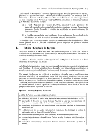 Plano Estratégico para o Desenvolvimento de Turismo em Moçambique (2004 – 2013)


      A nível local, o Ministério do Turismo é representado pelas direcções provinciais do turismo,
      prevendo-se a possibilidade de vir a ter direcções ou serviços distritais. Em Janeiro de 2004, o
      Ministério do Turismo estabeleceu Direcções Provinciais de Turismo em todas as províncias
      do país, com excepção da Província e Cidade de Maputo. Em termos de instituições tuteladas
      pelo Ministério do Turismo existem:
          a) o Fundo Nacional do Turismo (FUTUR), responsável pela promoção do
             desenvolvimento do turismo através do marketing, assistência técnica e financeira aos
             operadores locais, formação e provisão de assistência aos empreendimentos de
             interesse turístico.

          b) o Hotel Escola Andalucia, vocacionado para formação do pessoal do ramo hoteleiro de
             nível básico, nas áreas de recepção, cozinha e pastelaria, bar e andares.
      Actualmente, o MITUR possui um total de cerca de 600 trabalhadores entre pessoal do órgão
      central, pessoal afecto às Direcções Provinciais e pessoal empregue nos parques e reservas
      nacionais (400).

2.5         Política e Estratégia do Turismo
      Através da Resolução n° 14 de 4 de Abril 2003 o Governo aprovou a “Política do Turismo e
      Estratégia da sua Implementação” que estabelece a perspectiva orientadora do crescimento e
      desenvolvimento do turismo no futuro.

      A Política do Turismo identifica os Princípios Gerais, os Objectivos do Turismo e as Áreas
      Prioritárias de Intervenção e Actuação.

      A Política inclui a estratégia para a sua implementação que consiste numa série de directrizes
      cuja finalidade é de orientar a implementação das acções com vista ao alcance dos objectivos e
      princípios estabelecidos na Política do Turismo, através de medidas estratégicas essenciais.

      Um aspecto fundamental da política é a abordagem orientada para o envolvimento das
      estruturas distritais e das comunidades locais. Tal situação tem implicações enormes nos
      processos de administração pública e desenvolvimento da capacidade de recursos humanos.
      Outras novas direcções fundamentais na nova política são o reconhecimento do valor real das
      Áreas de Conservação no desenvolvimento do sector, a ênfase colocada no papel que o sector
      do turismo pode ter no alívio à pobreza e o desenvolvimento de novas linhas de produto na
      perspectiva dos vários segmentos de mercado.

      Quadro 2 - Princípios da Política do Turismo

      A política do Turismo preconiza os seguintes princípios:

          integração do Turismo na política geral, planificação e estratégia do desenvolvimento do País,
          assumpção do Governo aos níveis Nacional, Provincial e Local da responsabilidade pela
          definição e controlo dos padrões de desenvolvimento de qualidade do Turismo
          planificação e coordenação do desenvolvimento dos mercados, produtos e infra-estruturas
          turísticas no pais
           estabelecimento de um quadro institucional de mecanismos de planificação e controle de
          participação activa no desenvolvimento do Turismo,
          reconhecimento do sector privado como força motriz do desenvolvimento da indústria,
          consciencialização sobre a importância do Turismo e sobre o valor do património natural e
          cultural,
           formação e profissionalização dos recursos Humanos como forma de aumentar a qualidade do
          turismo,



                                                                                                            10
 